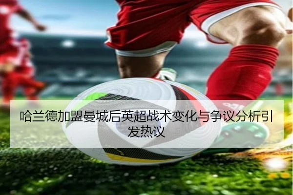 哈兰德加盟曼城后英超战术变化与争议分析引发热议