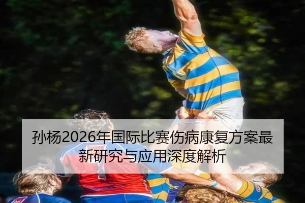 孙杨2026年国际比赛伤病康复方案最新研究与应用深度解析