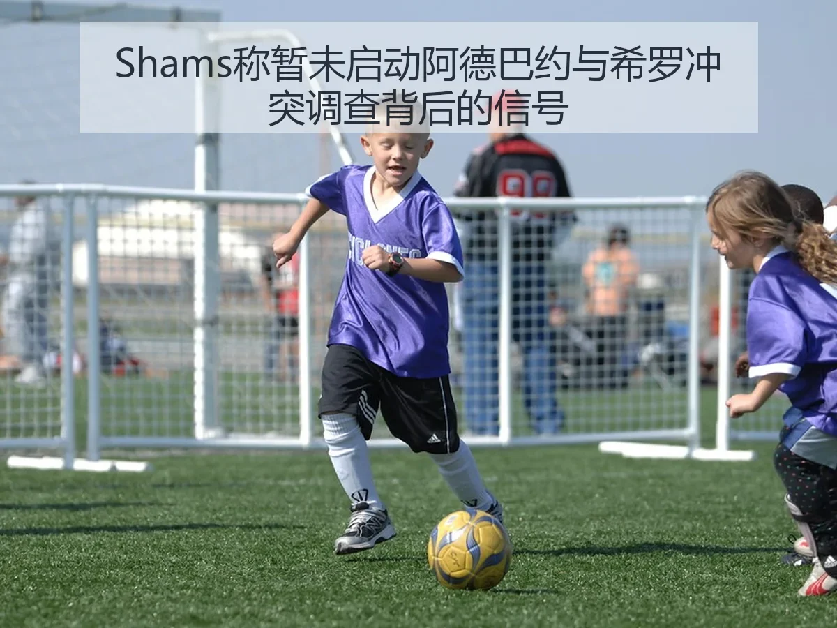 Shams称暂未启动阿德巴约与希罗冲突调查背后的信号