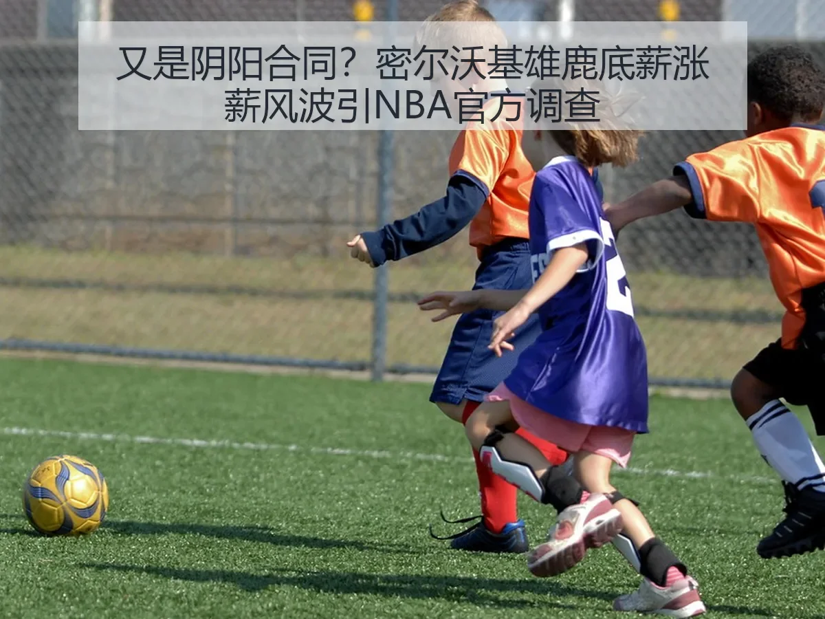 又是阴阳合同?密尔沃基雄鹿底薪涨薪风波引NBA官方调查